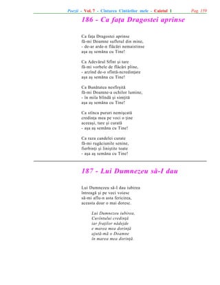 Poezii - Vol. 7 - Cîntarea Cîntãrilor mele - Caietul 1

186 - Ca faþa Dragostei aprinse
Ca faþa Dragostei aprinse
fã-mi Doamne sufletul din mine,
- de-ar arde-n flãcãri nemaistinse
aºa aº semãna cu Tine!
Ca Adevãrul Sfînt ºi tare
fã-mi vorbele de flãcãri pline,
- arzînd de-o sfîntã-ncredinþare
aºa aº semãna cu Tine!
Ca Bunãtatea nesfîrºitã
fã-mi Doamne-a ochilor lumine,
- în mila blîndã ºi simþitã
aºa aº semãna cu Tine!
Ca stînca pururi nemiºcatã
credinþa mea pe veci o þine
aceeaºi, tare ºi curatã
- aºa aº semãna cu Tine!
Ca raza candelei curate
fã-mi rugãciunile senine,
fierbinþi ºi liniºtite toate
- aºa aº semãna cu Tine!

187 - Lui Dumnezeu sã-I dau
Lui Dumnezeu sã-I dau iubirea
întreagã ºi pe veci voiesc
sã-mi aflu-n asta fericirea,
aceasta doar o mai doresc.
Lui Dumnezeu iubirea,
Cuvîntului credinþã
iar fraþilor nãdejde
e marea mea dorinþã
ajutã-mã o Doamne
în marea mea dorinþã.

Pag. 159

 