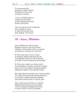Pag. 16

Poezii - Vol. 7 - Cîntarea Cîntãrilor mele - Caietul 1

Ce necunoscute alte
proaspete ºi-adînci minuni
strãlucind în mii de raze
curcubeie ºi cununi...
- Cine-s eu Stãpînul Slavei
Cerului mai sus de Rai
sã mã-nvredniceºti de-atîta
fericire cîtã-mi dai!
Cãci mi-ai dat ºi-mi dai cît Doamne
nici cu gîndul nu socot
ºi, rãpit, privind spre Tine
doar sã plîng - atît mai pot.

10 - Isuse, Plinãtate
Isuse, Plinãtate de viaþã ºi-nviere
Belºugul Veºniciei spre care nãzuim
umplut-ai viaþa noastrã cu har ºi cu putere
ca moartea ºi viaþa din noi s-o biruim.
În Tine-avem Isuse în orice zi tãrie
sã smulgem rãdãcina pãcatului din noi
sã-ntîmpinãm durerea cu imn de bucurie
ºi-urcînd, sã nu ne-ntoarcem privirile napoi.
În Tine-avem curajul ca-n liniºte seninã
sã ne-aºteptãm ºi moartea, pe ultimul vrãjmaº
cãci Tu ne-ai dat asuprã-i învingerea deplinã
nãlþîndu-ne departe de-al spaimelor lãcaº.
Din negrul domn al spaimei cum o priveam odatã
Tu ai fãcut prin moarte din moarte pentru noi
un sol dorit ce-aduce chemarea aºteptatã
spre dulcea noastrã Casã ºi Viaþa de Apoi.
Isuse, Viaþa noastrã de-aici ºi-n veºnicie
Nãdejdea fericitã spre care ne-avîntãm,
toþi anii mulþumirii plîngînd de bucurie
cu inimi fericite în cale-Þi semãnãm.

 