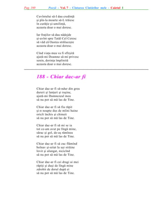 Pag. 160

Poezii - Vol. 7 - Cîntarea Cîntãrilor mele - Caietul 1
Cuvîntului sã-I dau credinþã
ºi pîn-la moarte sã-L trãiesc
în curãþie ºi-umilinþã,
aceasta doar o mai doresc.
Iar fraþilor sã dau nãdejde
ºi-avînt spre Tatãl Cel Ceresc
sã vãd cã Oastea strãluceºte
aceasta doar o mai doresc.
Cînd viaþa mea va fi sfîrºitã
ajutã-mi Doamne sã-mi privesc
senin, dorinþa împlinitã
aceasta doar o mai doresc.

188 - Chiar dac-ar fi
Chiar dac-ar fi sã-ndur din greu
dureri ºi lanþuri ºi ruºine,
ajutã-mi Dumnezeul meu
sã nu pot sã mã las de Tine.
Chiar dac-ar fi sã fiu rãpit
ºi-n noapte dus de mîini haine
oricît închis ºi chinuit
sã nu pot sã mã las de Tine.
Chiar dac-ar fi sã mi se ia
tot ce-am avut pe lîngã mine,
sãrac ºi gol, de-aº rãmînea
sã nu pot sã mã las de Tine.
Chiar dac-ar fi sã zac flãmînd
bolnav ºi-uitat la uºi strãine
lovit ºi alungat, nicicînd
sã nu pot sã mã las de Tine.
Chiar dac-ar fi cei dragi ai mei
rãpiþi ºi duºi de lîngã mine
zdrobit de dorul dupã ei
sã nu pot sã mã las de Tine.

 