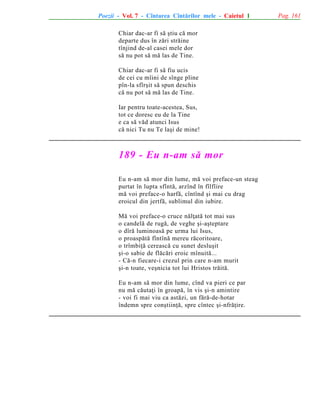 Poezii - Vol. 7 - Cîntarea Cîntãrilor mele - Caietul 1
Chiar dac-ar fi sã ºtiu cã mor
departe dus în zãri strãine
tînjind de-al casei mele dor
sã nu pot sã mã las de Tine.
Chiar dac-ar fi sã fiu ucis
de cei cu mîini de sînge pline
pîn-la sfîrºit sã spun deschis
cã nu pot sã mã las de Tine.
Iar pentru toate-acestea, Sus,
tot ce doresc eu de la Tine
e ca sã vãd atunci Isus
cã nici Tu nu Te laºi de mine!

189 - Eu n-am sã mor
Eu n-am sã mor din lume, mã voi preface-un steag
purtat în lupta sfîntã, arzînd în fîlfîire
mã voi preface-o harfã, cîntînd ºi mai cu drag
eroicul din jertfã, sublimul din iubire.
Mã voi preface-o cruce nãlþatã tot mai sus
o candelã de rugã, de veghe ºi-aºteptare
o dîrã luminoasã pe urma lui Isus,
o proaspãtã fîntînã mereu rãcoritoare,
o trîmbiþã cereascã cu sunet desluºit
ºi-o sabie de flãcãri eroic mînuitã...
- Cã-n fiecare-i crezul prin care n-am murit
ºi-n toate, veºnicia tot lui Hristos trãitã.
Eu n-am sã mor din lume, cînd va pieri ce par
nu mã cãutaþi în groapã, în vis ºi-n amintire
- voi fi mai viu ca astãzi, un fãrã-de-hotar
îndemn spre conºtiinþã, spre cîntec ºi-nfrãþire.

Pag. 161

 