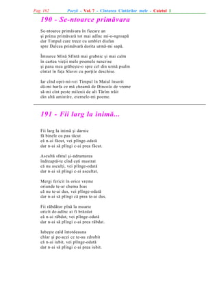 Pag. 162

Poezii - Vol. 7 - Cîntarea Cîntãrilor mele - Caietul 1

190 - Se-ntoarce primãvara
Se-ntoarce primãvara în fiecare an
ºi prima primãvarã tot mai adînc mi-o-ngroapã
dar Timpul care trece cu umblet diafan
spre Dulcea primãvarã dorita urmã-mi sapã.
Întoarce Mînã Sfîntã mai grabnic ºi mai calm
în cartea vieþii mele poemele nescrise
ºi pana mea grãbeºte-o spre cel din urmã psalm
cîntat în faþa Slavei cu porþile deschise.
Iar cînd opri-mi-vei Timpul în Maiul însorit
dã-mi harfa ce mã cheamã de Dincolo de vreme
sã-mi cînt peste milenii de alt Tãrîm trãit
din altã amintire, eternele-mi poeme.

191 - Fii larg la inimã...
Fii larg la inimã ºi darnic
fã binele cu pas tãcut
cã n-ai fãcut, vei plînge-odatã
dar n-ai sã plîngi c-ai prea fãcut.
Ascultã sfatul ºi-ndrumarea
îndreaptã-te cînd eºti mustrat
cã nu asculþi, vei plînge-odatã
dar n-ai sã plîngi c-ai ascultat.
Mergi fericit în orice vreme
oriunde te-ar chema Isus
cã nu te-ai dus, vei plînge-odatã
dar n-ai sã plîngi cã prea te-ai dus.
Fii rãbdãtor pînã la moarte
oricît de-adînc ai fi brãzdat
cã n-ai rãbdat, vei plînge-odatã
dar n-ai sã plîngi c-ai prea rãbdat.
Iubeºte cald întotdeauna
chiar ºi pe-acei ce te-au zdrobit
cã n-ai iubit, vei plînge-odatã
dar n-ai sã plîngi c-ai prea iubit.

 