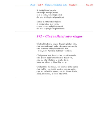Poezii - Vol. 7 - Cîntarea Cîntãrilor mele - Caietul 1
ªi iartã plin de bucurie
tot rãul pe nedrept purtat
cã n-ai iertat, vei plînge-odatã
dar n-ai sã plîngi c-ai prea iertat.
Din ce-ai vãzut sã ai credinþã
ºi pentru tot ce n-ai vãzut,
cã n-ai crezut, vei plînge-odatã
dar n-ai sã plîngi c-ai prea crezut.

192 - Cînd sufletul mi-e singur
Cînd sufletul mi-e singur de grele gînduri plin,
cînd simt vrãjmaºii iarãºi cã-n urma mea se þin,
cînd inima se teme ºi cautã sfînt alin
- Isuse, Scut Puternic, la Sînul Tãu revin.
Cînd groaza morþii trece, cînd ceru-i iar senin,
cînd pînã-n depãrtare cîntãri se duc ºi vin,
cînd iar e larg hotarul ºi totul e divin
Isuse, cu iubire, la Sînul Tãu revin.
Cînd ºarpele mã muºcã, sau scap de-al lui venin,
cînd cad în vreo ispitã, sau trec prin ea senin,
cînd mã cufund în noapte, sau ies din ea deplin
Isuse, totdeauna, la Sînul Tãu revin.

Pag. 163

 