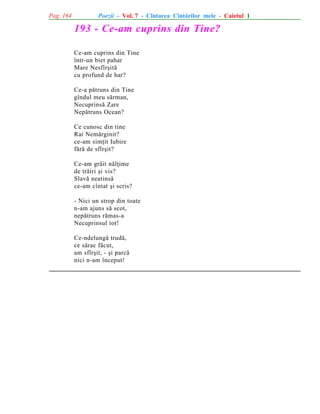 Pag. 164

Poezii - Vol. 7 - Cîntarea Cîntãrilor mele - Caietul 1

193 - Ce-am cuprins din Tine?
Ce-am cuprins din Tine
într-un biet pahar
Mare Nesfîrºitã
cu profund de har?
Ce-a pãtruns din Tine
gîndul meu sãrman,
Necuprinsã Zare
Nepãtruns Ocean?
Ce cunosc din tine
Rai Nemãrginit?
ce-am simþit Iubire
fãrã de sfîrºit?
Ce-am grãit nãlþime
de trãiri ºi vis?
Slavã neatinsã
ce-am cîntat ºi scris?
- Nici un strop din toate
n-am ajuns sã scot,
nepãtruns rãmas-a
Necuprinsul tot!
Ce-ndelungã trudã,
ce sãrac fãcut,
am sfîrºit, - ºi parcã
nici n-am început!

 
