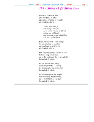Poezii - Vol. 7 - Cîntarea Cîntãrilor mele - Caietul 1

194 - Slãvit sã fii Slãvit Isus
Slãvit sã fii Slãvit Isus
ce biruinþã ne-ai adus
ce praznic sfînt ne-ai pregãtit
slãvit sã fii, slãvit.
Slãvit, slãvit sã fii
din veci pe veºnicii
cã-n harul Tãu ne-ai dãruit
tot ce-am nãdãjduit
mai mult de ce-am nãdãjduit
- în veci sã fii slãvit.
Eram cãzuþi cînd Te-am strigat
Tu strigãtul ne-ai ascultat
cu braþ înalt ne-ai izbãvit
slãvit sã fii, slãvit.
Din noaptea grea pe toþi ne-ai scos
la locul larg ºi luminos
ne-ai dat mai mult din ce-am gîndit
în veci sã fii slãvit.
Cu cei atît de mult doriþi
stãm iar cîntîndu-Þi fericiþi
tot ce-am cerut ne-ai împlinit
în veci sã fii slãvit.
Ce scurte clipe-acum ne par
toþi anii lungi de chin amar,
cu ce mult har i-ai copleºit
în veci sã fii slãvit.

Pag. 165

 
