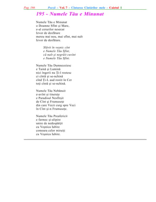 Pag. 166

Poezii - Vol. 7 - Cîntarea Cîntãrilor mele - Caietul 1

195 - Numele Tãu e Minunat
Numele Tãu e Minunat
o Doamne Sfînt ºi Mare,
e-al cerurilor nesecat
Izvor de desfãtare
mereu mai nou, mai sfînt, mai nalt
Izvor de desfãtare.
Slãvit în veºnic cînt
e Numele Tãu Sfînt,
cã nalt ºi negrãit cuvînt
e Numele Tãu Sfînt.
Numele Tãu Dumnezeiesc
e Tainã ºi Luminã
nici îngerii nu Þi-l rostesc
ci cîntã ºi se-nchinã
cînd Þi-L aud rostit în Cer
toþi cîntã ºi se-nchinã.
Numele Tãu Nebãnuit
e-avînt ºi tinereþe
e Paradisul Nesfîrºit
de Cînt ºi Frumuseþe
din care Vecii curg spre Veci
în Cînt ºi-n Frumuseþe.
Numele Tãu Preafericit
e farmec ºi-alipire
unire de nedespãrþit
cu Veºnica Iubire
comoara celor miruiþi
cu Veºnica Iubire.

 