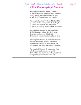 Poezii - Vol. 7 - Cîntarea Cîntãrilor mele - Caietul 1

196 - Recunoºtinþã Doamne
Recunoºtinþã Doamne pentru Lumina Ta
ºi pentru ochii care mi i-ai deschis s-o vadã
pentru mereu aceeaºi dintîi iubirea mea
ºi Adevãrul Unic ce inima sã-l creadã.
Recunoºtinþã pentru Cuvîntul Tãu Cel Sfînt
ºi pentru mintea care curat sã-L înþeleagã
ºi pentru ziua care am pus-o legãmînt
ºi pentru tot ce viaþa adînc, din ea, mi-o leagã.
Recunoºtinþã Doamne de prietenii iubiþi,
de fericirea care prin ei dai vieþii mele,
de visele-mplinite, de fiii dãruiþi
de lacrimile care mi le-ai schimbat în stele.
Recunoºtinþã Doamne de-un sfinþitor calvar,
de toatã mîngîierea nãdejdii luminoase,
de-apropierea Þintei cu tot mai noul har,
de roada tot mai dulce a crengilor frumoase.
Recunoºtinþã Doamne de tot ce ne-a durut
aducãtor de largã comoarã nesecatã,
de rodul tot mai tainic, mai dulce, mai tãcut
ce-l gustã rugãciunea de fiecare datã...

Pag. 167

 