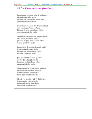 Pag. 168

Poezii - Vol. 7 - Cîntarea Cîntãrilor mele - Caietul 1

197 - Cum marea ºi-aduce
Cum marea ºi-aduce spre þãrmul dorit
adîncul suspinelor grele
Þi-aduc din strãfunduri Isuse Iubit:
comoara cîntãrilor mele.
Cum vîntul ºi-aduce din drum nesfîrºit
spre munte parfum de vîlcele
Þi-aduc de prin lupte Isuse Iubit:
mireasma cîntãrilor mele.
Cum crinul ºi-aduce din noapte smerit
spre soare potirul cu stele
Þi-aduc de prin bezne Isuse Iubit:
lumina cîntãrilor mele.
Cum stupul de munte ºi-adunã trudit
din stîncã dulceaþa-n inele
Þi-aduc din durere Isuse Iubit:
nectarul cîntãrilor mele.
ªi-n ceasul rãpirii înalt ºi slãvit
iubirea Þi-ncheagã din ele
frumoasã ca Tine Isuse Iubit:
cununa cîntãrilor mele.
Cînd sufletu-mi cîntã arzînd strãlucit
Þi-aduce-n sclipiri de mãrgele
eterna-nchinare Isuse Iubit:
frumseþea cîntãrilor mele!
Sãrutã-l ºi-ascultã - cã-Þi dã fericit
în starea ºi-n clipele-acele
suprema-i iubire Isuse Iubit:
Cîntarea Cîntãrilor mele!

 