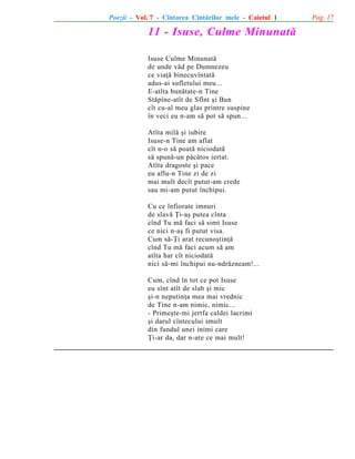 Poezii - Vol. 7 - Cîntarea Cîntãrilor mele - Caietul 1

11 - Isuse, Culme Minunatã
Isuse Culme Minunatã
de unde vãd pe Dumnezeu
ce viaþã binecuvîntatã
adus-ai sufletului meu...
E-atîta bunãtate-n Tine
Stãpîne-atît de Sfînt ºi Bun
cît cu-al meu glas printre suspine
în veci eu n-am sã pot sã spun...
Atîta milã ºi iubire
Isuse-n Tine am aflat
cît n-o sã poatã niciodatã
sã spunã-un pãcãtos iertat.
Atîta dragoste ºi pace
eu aflu-n Tine zi de zi
mai mult decît putut-am crede
sau mi-am putut închipui.
Cu ce înfiorate imnuri
de slavã Þi-aº putea cînta
cînd Tu mã faci sã simt Isuse
ce nici n-aº fi putut visa.
Cum sã-Þi arat recunoºtinþã
cînd Tu mã faci acum sã am
atîta har cît niciodatã
nici sã-mi închipui nu-ndrãzneam!...
Cum, cînd în tot ce pot Isuse
eu sînt atît de slab ºi mic
ºi-n neputinþa mea mai vrednic
de Tine n-am nimic, nimic...
- Primeºte-mi jertfa caldei lacrimi
ºi darul cîntecului smult
din fundul unei inimi care
Þi-ar da, dar n-are ce mai mult!

Pag. 17

 
