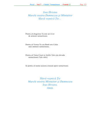 Poezii - Vol. 7 - Cîntãri Nemuritoare - Caietul 2

Isus Hristos
Marele nostru Dumnezeu ºi Mîntuitor
Slavã veºnicã Þie...

Pentru cã dragostea Ta este un izvor
de armonii nemuritoare,

Pentru cã Vestea Ta cea Bunã este Calea
unei mîntuiri nemuritoare,

Pentru cã Taina Crucii ºi Jertfei Tale este dovada
nemuritoarei Tale iubiri

ªi pentru cã numai aceasta creeazã opere nemuritoare.

Slavã veºnicã Þie
Marele nostru Mîntuitor ºi Dumnezeu
Isus Hristos.
Amin.

Pag. 171

 