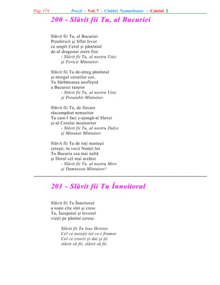 Pag. 174

Poezii - Vol. 7 - Cîntãri Nemuritoare - Caietul 2

200 - Slãvit fii Tu, al Bucuriei
Slãvit fii Tu, al Bucuriei
Preafericit ºi Sfînt Izvor
ce umpli Cerul ºi pãmîntul
de-al dragostei etern fior
- Slãvit fii Tu, al nostru Unic
ºi Fericit Mîntuitor.
Slãvit fii Tu de-ntreg pãmîntul
ºi-ntregul cerurilor cor,
Tu Sãrbãtoarea nesfîrºitã
a Bucuriei tuturor
- Slãvit fii Tu, al nostru Unic
ºi Preaiubit Mîntuitor.
Slãvit fii Tu, de fiecare
rãscumpãrat nemuritor
Tu care-l faci s-ajungã-al Slavei
ºi-al Cerului moºtenitor
- Slãvit fii Tu, al nostru Dulce
ºi Minunat Mîntuitor.
Slãvit fii Tu de toþi nuntaºii
cereºti, în vecii Nunþii lor
Tu Bucuria cea mai naltã
ºi Dorul cel mai arzãtor
- Slãvit fii Tu, al nostru Mire
ºi Dumnezeu-Mîntuitor!

201 - Slãvit fii Tu Înnoitorul
Slãvit fii Tu Înnoitorul
a toate cîte sînt ºi cresc
Tu, Începutul ºi Izvorul
vieþii pe pãmînt ceresc.
Slãvit fii Tu Isus Hristos
Cel ce noieºti tot ce-i frumos
Cel ce creezi ºi dai ºi þii
slãvit sã fii, slãvit sã fii.

 