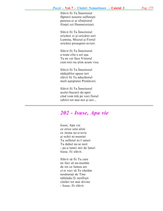 Poezii - Vol. 7 - Cîntãri Nemuritoare - Caietul 2
Slãvit fii Tu Înnoitorul
fãpturii noastre sufleteºti
puterea ei ºi sfinþitorul
fiinþei cei Dumnezeieºti.
Slãvit fii Tu Înnoitorul
oricãrei zi ºi-oricãrei seri
Lumina, Miezul ºi Fiorul
oricãrei proaspete-nvieri.
Slãvit fii Tu Înnoitorul
a toate cîte-s azi aºa
Tu ne vei face Viitorul
cum nici nu ºtim acum visa.
Slãvit fii Tu Înnoitorul
nãdejdilor apuse ieri
slãvit fii Tu aducãtorul
mult aºteptatei Primãveri.
Slãvit fii Tu Înnoitorul
acelei bucurii de-apoi
cînd vom trãi pe veci fiorul
iubirii tot mai noi ºi noi...

202 - Isuse, Apa vie
Isuse, Apa vie
ce orice sete-alini
ce inima ne-o-nvie
ºi ochii ni-nsenini
Tu sufletul ni-l saturi
Tu duhul ne-ai noit
- pe-a lumii mii de laturi
Isuse, fii slãvit.
Slãvit sã fii Tu care
ne faci sã nu-nsetãm
de tot ce lumea are
ci-n veci sã Te cãutãm
nesãturaþi de Tine
nãlþîndu-Þi nesfîrºit
cîntãri tot mai divine
- Isuse, fii slãvit.

Pag. 175

 