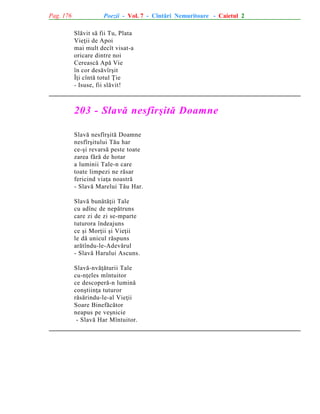 Pag. 176

Poezii - Vol. 7 - Cîntãri Nemuritoare - Caietul 2
Slãvit sã fii Tu, Plata
Vieþii de Apoi
mai mult decît visat-a
oricare dintre noi
Cereascã Apã Vie
în cor desãvîrºit
Îþi cîntã totul Þie
- Isuse, fii slãvit!

203 - Slavã nesfîrºitã Doamne
Slavã nesfîrºitã Doamne
nesfîrºitului Tãu har
ce-ºi revarsã peste toate
zarea fãrã de hotar
a luminii Tale-n care
toate limpezi ne rãsar
fericind viaþa noastrã
- Slavã Marelui Tãu Har.
Slavã bunãtãþii Tale
cu adînc de nepãtruns
care zi de zi se-mparte
tuturora îndeajuns
ce ºi Morþii ºi Vieþii
le dã unicul rãspuns
arãtîndu-le-Adevãrul
- Slavã Harului Ascuns.
Slavã-nvãþãturii Tale
cu-nþeles mîntuitor
ce descoperã-n luminã
conºtiinþa tuturor
rãsãrindu-le-al Vieþii
Soare Binefãcãtor
neapus pe veºnicie
- Slavã Har Mîntuitor.

 