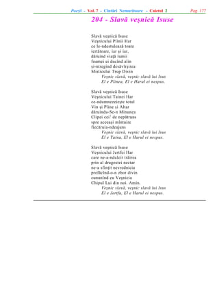 Poezii - Vol. 7 - Cîntãri Nemuritoare - Caietul 2

204 - Slavã veºnicã Isuse
Slavã veºnicã Isuse
Veºnicului Pîinii Har
ce le-ndestuleazã toate
iertãtoare, iar ºi iar,
dãruind viaþã lumii
foamei ei ducînd alin
ºi-ntregind desãvîrºirea
Misticului Trup Divin
Veºnic slavã, veºnic slavã lui Isus
El e Pîinea, El e Harul ei nespus.
Slavã veºnicã Isuse
Veºnicului Tainei Har
ce-ndumnezeieºte totul
Vin ºi Pîine ºi Altar
dãruindu-Se-n Minunea
Clipei cei’ de nepãtruns
spre aceeaºi mîntuire
fiecãruia-ndeajuns
Veºnic slavã, veºnic slavã lui Isus
El e Taina, El e Harul ei nespus.
Slavã veºnicã Isuse
Veºnicului Jertfei Har
care ne-a-ndulcit trãirea
prin al dragostei nectar
ne-a sfinþit nevrednicia
prefãcînd-o-n zbor divin
cununînd cu Veºnicia
Chipul Lui din noi. Amin.
Veºnic slavã, veºnic slavã lui Isus
El e Jertfa, El e Harul ei nespus.

Pag. 177

 