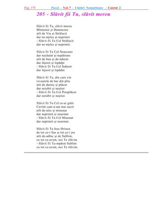 Pag. 178

Poezii - Vol. 7 - Cîntãri Nemuritoare - Caietul 2

205 - Slãvit fii Tu, slãvit mereu
Slãvit fii Tu, slãvit mereu
Mîntuitor ºi Dumnezeu
atît de Viu ºi Strãlucit
dar ne-nþeles ºi neprimit
- Slãvit fii Tu Cel Strãlucit
dar ne-nþeles ºi neprimit.
Slãvit fii Tu Cel Neascuns
dar necãutat ºi nepãtruns
atît de bun ºi de-ndurat
dar înjosit ºi lepãdat
- Slãvit fii Tu Cel Îndurat
dar înjosit ºi lepãdat.
Slãvit fii Tu, din care vin
izvoarele de har din plin
atît de darnic ºi plãcut
dar neiubit ºi neºtiut
- Slãvit fii Tu Cel Preaplãcut
dar neiubit ºi neºtiut.
Slãvit fii Tu Cel ce-ai grãit
Cuvînt cum n-am mai auzit
atît de-ales ºi minunat
dar neprimit ºi neurmat
- Slãvit fii Tu Cel Minunat
dar neprimit ºi neurmat.
Slãvit fii Tu Isus Hristos
de tot ce-i Sus ºi tot ce-i jos
atît de-adînc ºi de Sublim,
cu tot ce-avem, noi Te slãvim
- Slãvit fii Tu-mpãrat Sublim
cu tot ce-avem, noi Te slãvim.

 