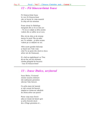 Pag. 18

Poezii - Vol. 7 - Cîntarea Cîntãrilor mele - Caietul 1

12 - Fii binecuvîntat Isuse
Fii binecuvîntat Isuse
în veci fii binecuvîntat
cãci ai lucrat în viaþa noastrã
în chip atît de minunat.
Eram cãzuþi în fãrdelege
mergeam din ce în ce mai jos
- Tu ne-ai scãpat ºi-abia acuma
vedem din ce adînc ne-ai scos.
Din vãi de chin ºi de tristeþe
mereu în jurul Tãu ne-adui
noi Te urmãm - ºi-abia acuma
vedem pe ce nãlþimi ne sui.
Abia acum gustãm dulceaþa
ºi harul noii Tale vieþi
cînd Tu ne porþi din slavã-n slava
atîtor mii de frumuseþi.
O, cînd ne-mpãrtãºeºti cu Tine
de-un har atît de minunat
cîntãm plîngînd de bucurie:
- Isus fii binecuvîntat!

13 - Isuse Dulce, urzitorul
Isuse Dulce, Urzitorul
eternei noastre mîntuiri
mã copleºeºte greutatea
slãvitei Tale fericiri.
Cu-atîta mare de luminã
ºi zãri cereºti de bucurii
umplut-ai inima-mi zdrobitã
de chinu-atîtor ani pustii!
Peste viaþa mea firavã
adus-ai munþi de haruri grei
ºi-atîta fericitã slavã
de-o frînge greutatea ei...

 