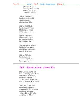 Pag. 180

Poezii - Vol. 7 - Cîntãri Nemuritoare - Caietul 2
Slãvit fii Tu Isus
ce-n suflet ne-ai adus
lumina cea de Sus
- Slãvit fii Tu Isus.
Slãvitã fii Puterea
luminii ce-ai deschis
viaþa ºi-nvierea
din veºnicul abis.
Slãvitã fii Izbînda
luminii ce-ai înfrînt
blestemul ºi osînda
atîtui greu mormînt.
Slãvitã fii Iubirea
luminii care-ai pus
pe toate strãlucirea
sãrutului de Sus.
Slãvit sã fii Tu Semnul
luminii-n care-avem
nãdejdea ºi îndemnul
puterii sã-nviem.
Slãvitã fii Solia
luminii care vii
s-aduci Împãrãþia
Iubirii pe vecii.

208 - Slavã, slavã, slavã Þie
Slavã, slavã, slavã Þie
Bun ºi Blînd ºi Sfînt Pãstor
care-aduci, cu bucurie
mîntuirea tuturor
- Slavã, slavã, slavã Þie
Bun ºi Blînd ºi Sfînt Pãstor.
Slavã Þie ce din jalea
morþii ne-ai eliberat
ºi ne duci la Cer pe calea
unui unic har curat
- Slavã Þie ce din jalea
morþii ne-ai eliberat.

 