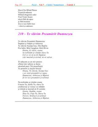 Pag. 182

Poezii - Vol. 7 - Cîntãri Nemuritoare - Caietul 2

Slavã Þie Blînd Pãstor
Veºnicã-ndurare
Sfîntul dragostei odor
Viul Vieþii Soare
slavã fãrã de apus
ºi fãrã-ncetare
Þie-n veci Iubit Isus
- slavã ºi-adorare.

210 - Te slãvim Preamãrit Dumnezeu
Te slãvim Preamãrit Dumnezeu
Împãrat ºi Stãpîn ºi-Arhiereu
Te slãvim Scump Isus, Om Deplin
Fiu Iubit, Miel Junghiat, Rob Divin
Osana, fii slãvit, osana
ne-nchinãm ºi cîntãm slava Ta
Cel ce vii sã ne fii Împãrat
cãci murind ºi-nviind, ne-ai salvat.
Þi-aducem ca un mir preþios
sfîntul dor iubitor ºi duios
sãrutînd paºii Tãi preasfinþiþi
Te primim ºi slujim fericiþi
Osana, Te slãvim, Scump Isus
c-ai venit preamãrit ºi supus
Dumnezeu, Arhiereu ºi-Mpãrat
fii în veci preamãrit ºi-nchinat.
Ne-nchinãm ºi cîntãm osana
Crucea Ta, Jertfa Ta, slava Ta
credincioºi ºi voioºi s-o nãlþãm
ºi trãind ºi murind sã-Þi urmãm
Osana, lãudãm, osana
Ziua Ta, Faþa Ta, Slava Ta
Fericit, Strãlucit ºi-nchinat
Dumnezeu, Arhiereu ºi-Mpãrat.

 