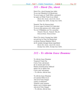 Poezii - Vol. 7 - Cîntãri Nemuritoare - Caietul 2

211 - Slavã Þie, slavã
Slavã Þie, slavã Scump Isus Iubit
Tu ne eºti Modelul Cel Desãvîrºit
Tu ne-ai spus ce Tatãl Sfînt a poruncit
iar apoi cu Pilda Vieþii le-ai sfinþit
Slavã Þie slavã, slavã Þie slavã
Scump Isus Iubit, Scump Isus Iubit.
Numele Tãu fie binecuvîntat
Tu ne-ai spus Cuvîntul Cel Adevãrat
Tu ne-ai dat puterea sã-L trãim curat
Tu vei fi Rãsplata cui Te-a ascultat
Numele Tãu fie, Numele Tãu fie
binecuvîntat, binecuvîntat.
Slavã Þie slavã, Scump Isus Iubit
noi privim la Tine Cel Desãvîrºit
ºi dorim Puterea Duhului Slãvit
sã-Þi urmãm întregul drum neprihãnit
Slavã Þie slavã, slavã Þie slavã,
Scump Isus Iubit, Scump Isus Iubit.

212 - Te slãvim Isuse Doamne
Te slãvim Isuse Doamne
Veºnicul Vieþii Far
Calea Unic salvatoare
de la moarte pîn-la har
Puntea noastrã peste-Adîncul
dintre Jos ºi dintre Sus
Calea unic salvatoare
- Te slãvim, slãvim Isus.
Te slãvim Isuse Doamne
al Luminii Sfînt Izvor
Adevãrul Unic Singur
veºnic ºi mîntuitor
Temelia vieþii noastre
dintre zori ºi dintre-apus
Adevãrul Unic Singur
- Te slãvim, slãvim Isus.

Pag. 183

 