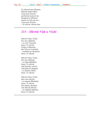 Pag. 184

Poezii - Vol. 7 - Cîntãri Nemuritoare - Caietul 2
Te slãvim Isuse Doamne
Dulcele Iubirii Miez
Viaþa unic fericitã
neclintitul nostru Crez
Începutul ºi Sfîrºitul
tuturor ce sînt sau nu-s
Viaþa unic fericitã
- Te slãvim, slãvim Isus.

213 - Slãvitã Viþã-a Vieþii
Slãvitã Viþã-a Vieþii
din care odrãslim
- cu zorii Tinereþii
Isuse, Te slãvim
Fiinþa ºi Miºcarea
din Tine ne-o primim
- urmîndu-ne chemarea
Isuse, Te slãvim.
Slãvitã Viþã-a Vieþii
din care înflorim
- cu lupta Bãrbãþiei
Isuse, Te slãvim
sub frunzele vestirii
rod dulce-Þi pîrguim
- cu harfele iubirii
Isuse, Te slãvim.
Slãvitã Viþã-a Vieþii
spre care nãzuim
- cu-amarul Bãtrîneþii
Isuse, Te slãvim
din ramuri cãrunþite
rod sfînt Îþi dãruim
- cu slujbele-mplinite
Isuse, Te slãvim.

 