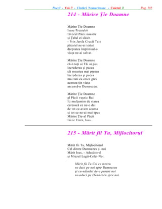Poezii - Vol. 7 - Cîntãri Nemuritoare - Caietul 2

Pag. 185

214 - Mãrire Þie Doamne
Mãrire Þie Doamne
Isuse Preaiubit
Izvorul Pãcii noastre
ºi Þelul ei slãvit
- Prin Jertfa Crucii Tale
pãcatul ne-ai iertat
dreptatea împlinind-o
viaþa ne-ai salvat.
Mãrire Þie Doamne
cã-n toþi ai Tãi ai pus
încrederea ºi pacea
cît moartea mai presus
încrederea ºi pacea
mai tari ca orice greu
acestea þin viaþa
ascunsã-n Dumnezeu.
Mãrire Þie Doamne
al Pãcii veºnic Rai
Îþi mulþumim de starea
cereascã ce ne-o dai
de tot ce-avem acuma
ºi tot ce ne-ai mai spus
Mãrire Þie-al Pãcii
Izvor Etern, Isus...

215 - Mãrit fii Tu, Mijlocitorul
Mãrit fii Tu, Mijlocitorul
Cel dintre Dumnezeu ºi noi
Mãrit Isus, - Aducãtorul
ºi Miezul Legii-Celei-Noi.
Mãrit fii Tu Cel ce mereu
ne duci pe noi spre Dumnezeu
ºi cu-ndurãri de-a pururi noi
ne-aduci pe Dumnezeu spre noi.

 
