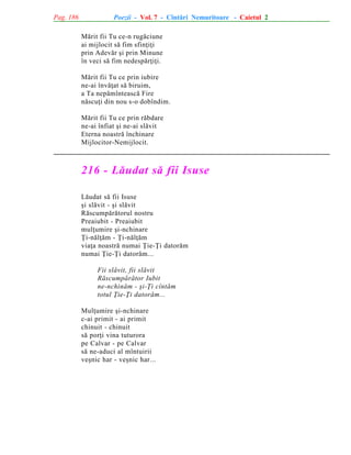 Pag. 186

Poezii - Vol. 7 - Cîntãri Nemuritoare - Caietul 2
Mãrit fii Tu ce-n rugãciune
ai mijlocit sã fim sfinþiþi
prin Adevãr ºi prin Minune
în veci sã fim nedespãrþiþi.
Mãrit fii Tu ce prin iubire
ne-ai învãþat sã biruim,
a Ta nepãmînteascã Fire
nãscuþi din nou s-o dobîndim.
Mãrit fii Tu ce prin rãbdare
ne-ai înfiat ºi ne-ai slãvit
Eterna noastrã închinare
Mijlocitor-Nemijlocit.

216 - Lãudat sã fii Isuse
Lãudat sã fii Isuse
ºi slãvit - ºi slãvit
Rãscumpãrãtorul nostru
Preaiubit - Preaiubit
mulþumire ºi-nchinare
Þi-nãlþãm - Þi-nãlþãm
viaþa noastrã numai Þie-Þi datorãm
numai Þie-Þi datorãm...
Fii slãvit, fii slãvit
Rãscumpãrãtor Iubit
ne-nchinãm - ºi-Þi cîntãm
totul Þie-Þi datorãm...
Mulþumire ºi-nchinare
c-ai primit - ai primit
chinuit - chinuit
sã porþi vina tuturora
pe Calvar - pe Calvar
sã ne-aduci al mîntuirii
veºnic har - veºnic har...

 