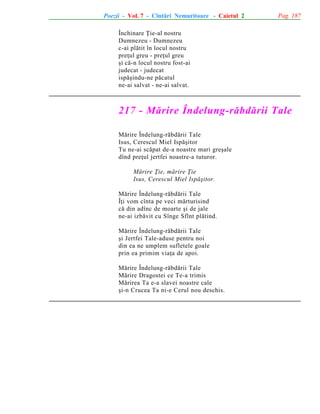 Poezii - Vol. 7 - Cîntãri Nemuritoare - Caietul 2

Pag. 187

Închinare Þie-al nostru
Dumnezeu - Dumnezeu
c-ai plãtit în locul nostru
preþul greu - preþul greu
ºi cã-n locul nostru fost-ai
judecat - judecat
ispãºindu-ne pãcatul
ne-ai salvat - ne-ai salvat.

217 - Mãrire Îndelung-rãbdãrii Tale
Mãrire Îndelung-rãbdãrii Tale
Isus, Cerescul Miel Ispãºitor
Tu ne-ai scãpat de-a noastre mari greºale
dînd preþul jertfei noastre-a tuturor.
Mãrire Þie, mãrire Þie
Isus, Cerescul Miel Ispãºitor.
Mãrire Îndelung-rãbdãrii Tale
Îþi vom cînta pe veci mãrturisind
cã din adînc de moarte ºi de jale
ne-ai izbãvit cu Sînge Sfînt plãtind.
Mãrire Îndelung-rãbdãrii Tale
ºi Jertfei Tale-aduse pentru noi
din ea ne umplem sufletele goale
prin ea primim viaþa de apoi.
Mãrire Îndelung-rãbdãrii Tale
Mãrire Dragostei ce Te-a trimis
Mãrirea Ta e-a slavei noastre cale
ºi-n Crucea Ta ni-e Cerul nou deschis.

 