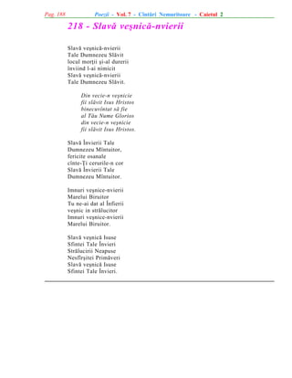 Pag. 188

Poezii - Vol. 7 - Cîntãri Nemuritoare - Caietul 2

218 - Slavã veºnicã-nvierii
Slavã veºnicã-nvierii
Tale Dumnezeu Slãvit
locul morþii ºi-al durerii
înviind l-ai nimicit
Slavã veºnicã-nvierii
Tale Dumnezeu Slãvit.
Din vecie-n veºnicie
fii slãvit Isus Hristos
binecuvîntat sã fie
al Tãu Nume Glorios
din vecie-n veºnicie
fii slãvit Isus Hristos.
Slavã Învierii Tale
Dumnezeu Mîntuitor,
fericite osanale
cînte-Þi cerurile-n cor
Slavã Învierii Tale
Dumnezeu Mîntuitor.
Imnuri veºnice-nvierii
Marelui Biruitor
Tu ne-ai dat al Înfierii
veºnic in strãlucitor
Imnuri veºnice-nvierii
Marelui Biruitor.
Slavã veºnicã Isuse
Sfintei Tale Învieri
Strãlucirii Neapuse
Nesfîrºitei Primãveri
Slavã veºnicã Isuse
Sfintei Tale Învieri.

 