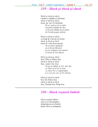 Poezii - Vol. 7 - Cîntãri Nemuritoare - Caietul 2

219 - Slavã ºi slavã ºi slavã
Slavã ºi slavã ºi slavã
cîntãm ºi nãlþãm ºi-nchinãm
slavã ºi slavã ºi slavã
Isuse, pe veci Þi-nchinãm
Tu ai venit ºi ne-ai adus
Cuvîntul Tatãlui de Sus
ºi Tu prin Duhul ne-ai fãcut
al Cerului popor plãcut.
Slavã ºi slavã ºi slavã
cu drag Îþi vom da ne-ncetat
slavã ºi slavã ºi slavã
Isuse-Þi vom da ne-ncetat
Tu ai murit Ispãºitor
ºi-ai Înviat Biruitor
pe cel vrãjmaº l-ai nimicit
ºi Cerul ni l-ai dãruit.
Slavã ºi slavã ºi slavã
Isus, Sfînt ºi Dulce Isus
slavã ºi slavã ºi slavã
Isus, veºnic Þie, Isus
Tu ne-ai nãlþat la Cer, dar Sus
cu Tine-ai sã ne iei Isus
ca slava Ta s-o-mpãrtãºim
ºi-n veci de veci sã Te slãvim:
Slavã ºi slavã ºi slavã
Isus Þie Dulce Isus
slavã ºi slavã ºi slavã
Isus, Scump Isus, Drag Isus.

220 - Slavã veºnicã Iubirii
Slavã veºnicã Iubirii
care ne-a rãscumpãrat
rînduindu-ne-al sfinþirii
drum slãvit ºi-nsîngerat.

Pag. 189

 