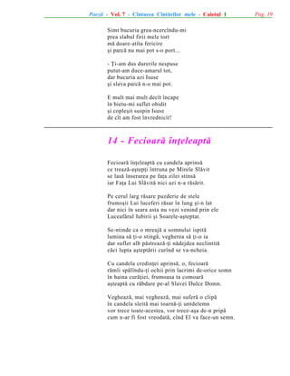 Poezii - Vol. 7 - Cîntarea Cîntãrilor mele - Caietul 1
Simt bucuria grea-ncercîndu-mi
prea slabul firii mele tort
mã doare-atîta fericire
ºi parcã nu mai pot s-o port...
- Þi-am dus durerile nespuse
putut-am duce-amarul tot,
dar bucuria azi Isuse
ºi slava parcã n-o mai pot.
E mult mai mult decît încape
în bietu-mi suflet obidit
ºi copleºit suspin Isuse
de cît am fost învrednicit!

14 - Fecioarã înþeleaptã
Fecioarã înþeleaptã cu candela aprinsã
ce treazã-aºtepþi întruna pe Mirele Slãvit
se lasã înserarea pe faþa zilei stinsã
iar Faþa Lui Slãvitã nici azi n-a rãsãrit.
Pe cerul larg rãsare puzderie de stele
frumoºii Lui luceferi rãsar în lung ºi-n lat
dar nici în seara asta nu vezi venind prin ele
Luceafãrul Iubirii ºi Soarele-aºteptat.
Se-ntinde ca o mreajã a somnului ispitã
lumina sã þi-o stingã, vegherea sã þi-o ia
dar suflet alb pãstreazã-þi nãdejdea neclintitã
cãci lupta aºteptãrii curînd se va-ncheia.
Cu candela credinþei aprinsã, o, fecioarã
rãmîi spãlîndu-þi ochii prin lacrimi de-orice somn
în haina curãþiei, frumoasa ta comoarã
aºteaptã cu rãbdare pe-al Slavei Dulce Domn.
Vegheazã, mai vegheazã, mai suferã o clipã
în candela sleitã mai toarnã-þi untdelemn
vor trece toate-acestea, vor trece-aºa de-n pripã
cum n-ar fi fost vreodatã, cînd El va face-un semn.

Pag. 19

 