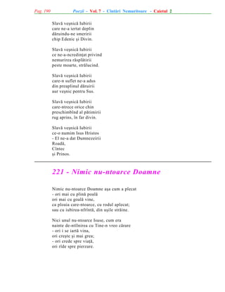 Pag. 190

Poezii - Vol. 7 - Cîntãri Nemuritoare - Caietul 2
Slavã veºnicã Iubirii
care ne-a iertat deplin
dãruindu-ne smeririi
chip Edenic ºi Divin.
Slavã veºnicã Iubirii
ce ne-a-ncredinþat privind
nemurirea rãsplãtirii
peste moarte, strãlucind.
Slavã veºnicã Iubirii
care-n suflet ne-a adus
din preaplinul dãruirii
aur veºnic pentru Sus.
Slavã veºnicã Iubirii
care-ntrece orice chin
preschimbînd al pãtimirii
rug aprins, în far divin.
Slavã veºnicã Iubirii
ce-o numim Isus Hristos
- El ne-a dat Dumnezeirii
Roadã,
Cîntec
ºi Prinos.

221 - Nimic nu-ntoarce Doamne
Nimic nu-ntoarce Doamne aºa cum a plecat
- ori mai cu plinã poalã
ori mai cu goalã vine,
ca ploaia care-ntoarce, cu rodul aplecat;
sau cu iubirea-nfrîntã, din uºile strãine.
Nici unul nu-ntoarce Isuse, cum era
nainte de-ntîlnirea cu Tine-n vreo cãrare
- ori i se iartã vina,
ori creºte ºi mai grea;
- ori crede spre viaþã,
ori rîde spre pierzare.

 