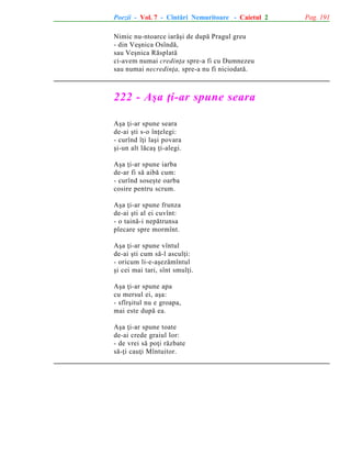 Poezii - Vol. 7 - Cîntãri Nemuritoare - Caietul 2
Nimic nu-ntoarce iarãºi de dupã Pragul greu
- din Veºnica Osîndã,
sau Veºnica Rãsplatã
ci-avem numai credinþa spre-a fi cu Dumnezeu
sau numai necredinþa, spre-a nu fi niciodatã.

222 - Aºa þi-ar spune seara
Aºa þi-ar spune seara
de-ai ºti s-o înþelegi:
- curînd îþi laºi povara
ºi-un alt lãcaº þi-alegi.
Aºa þi-ar spune iarba
de-ar fi sã aibã cum:
- curînd soseºte oarba
cosire pentru scrum.
Aºa þi-ar spune frunza
de-ai ºti al ei cuvînt:
- o tainã-i nepãtrunsa
plecare spre mormînt.
Aºa þi-ar spune vîntul
de-ai ºti cum sã-l asculþi:
- oricum li-e-aºezãmîntul
ºi cei mai tari, sînt smulþi.
Aºa þi-ar spune apa
cu mersul ei, aºa:
- sfîrºitul nu e groapa,
mai este dupã ea.
Aºa þi-ar spune toate
de-ai crede graiul lor:
- de vrei sã poþi rãzbate
sã-þi cauþi Mîntuitor.

Pag. 191

 