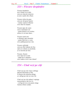 Pag. 192

Poezii - Vol. 7 - Cîntãri Nemuritoare - Caietul 2

223 - Fiecare despãrþire
Fiecare despãrþire
de-o fiinþã ce-ai iubit
este-un strop de nimicire
þi-este-o parte din sfîrºit.
Fiecare strîns de gene
este-un vãl peste lumini
- teama veºnicei Gheene
sã te facã sã suspini.
Fiecare-apus de soare
este-o-nºtiinþare iar:
- poate pentru-a ta sculare
mîine n-o sã mai rãsar...
Fiecare searã este
o chemare spre mormînt
- poate fãrã nici o veste
sã te prãbuºeascã-un vînt.
Fiecare suferinþã
este-un sfînt îndemn de Sus
spre-a-L chema cu pocãinþã,
ºi cu lacrimi pe Isus.
Fiecare, fiecare
sã te facã sã te temi
- dupã înc-o amînare cã-n zadar ai sã-L mai chemi!

224 - Cînd vezi pe cîþi
Cînd vezi pe cîþi viteji i-nfrînge
pãcatul blestemat ºi hîd
te bucuri de-oriºicine plînge
ºi-i plîngi pe toþi cei care rîd.
Cînd vezi pe cîþi nebuni i-mpinge
nesocotinþa-n iad, de vii,
- sã fugi de tot ce-þi poate stinge
lumina sfintei curãþii.

 