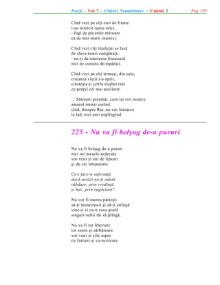 Poezii - Vol. 7 - Cîntãri Nemuritoare - Caietul 2
Cînd vezi pe cîþi eroi de frunte
i-au nimicit ispite mici,
- fugi de pãcatele mãrunte
ca de mai-marii inamici.
Cînd vezi cîþi înþelepþi se lasã
de slava lumii cumpãraþi,
- nu-þi da smerenia frumoasã
nici pe cununa de-mpãraþi.
Cînd vezi pe cîþi trimeºi, din cale,
cruþarea vieþii i-a oprit,
cinsteºte-þi jertfa slujbei tale
cu preþul cel mai neclintit.
... Sãrmani pierduþi, cum îºi vor stoarce
amarul inimii curînd
cînd, dinspre Rai, nu vor întoarce
la Iad, nici unii neplîngînd.

225 - Nu va fi belºug de-a pururi
Nu va fi belºug de-a pururi
nici tot mesele-ncãrcate
vor veni ºi ani de lipsuri
ºi de cãi întunecate.
Ce-i face-n suferinþã
dacã-astãzi nu-þi aduni
rãbdare, prin credinþã
ºi har, prin rugãciuni?
Nu vor fi mereu pãrinþii
sã-þi munceascã ºi sã-þi strîngã
vine-o zi ca-n casa goalã
singuri ochii tãi sã plîngã.
Nu va fi tot libertate
tot senin ºi sãrbãtoare
vor veni ºi zile aspre
cu furtuni ºi cu-ncercare.

Pag. 193

 