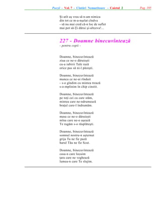 Poezii - Vol. 7 - Cîntãri Nemuritoare - Caietul 2
ªi-atît aº vrea sã n-am nimica
din tot ce m-a-nºelat cîndva
- sã nu mai cred cã-n loc de suflet
mai pot sã-Þi dãrui ºi-altceva!...

227 - Doamne binecuvînteazã
- pentru copii -

Doamne, binecuvînteazã
ziua ce ne-o dãruieºti
cu-a iubirii Tale razã
orice pas sã ni-l pãzeºti.
Doamne, binecuvînteazã
munca ce ne-ai rînduit
- s-o gîndim cu mintea treazã
s-o-mplinim în chip cinstit.
Doamne, binecuvînteazã
pe toþi cei cu care stãm,
mintea care ne-ndrumeazã
braþul care-l îndrumãm.
Doamne, binecuvînteazã
masa ce ne-o dãruieºti
mîna care ne-o aºeazã
Te rugãm s-o rãsplãteºti.
Doamne, binecuvînteazã
somnul nostru-n aºternut
grija Ta ne fie pazã
harul Tãu ne fie Scut.
Doamne, binecuvînteazã
casa-n care locuim
þara care ne vegheazã
lumea-n care Te slujim.

Pag. 195

 