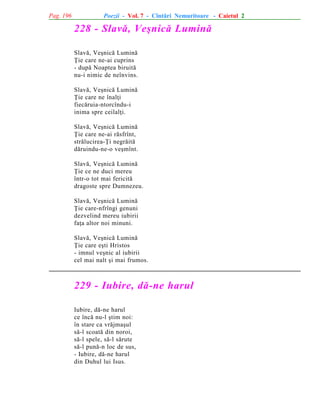 Pag. 196

Poezii - Vol. 7 - Cîntãri Nemuritoare - Caietul 2

228 - Slavã, Veºnicã Luminã
Slavã, Veºnicã Luminã
Þie care ne-ai cuprins
- dupã Noaptea biruitã
nu-i nimic de neînvins.
Slavã, Veºnicã Luminã
Þie care ne înalþi
fiecãruia-ntorcîndu-i
inima spre ceilalþi.
Slavã, Veºnicã Luminã
Þie care ne-ai rãsfrînt,
strãlucirea-Þi negrãitã
dãruindu-ne-o veºmînt.
Slavã, Veºnicã Luminã
Þie ce ne duci mereu
într-o tot mai fericitã
dragoste spre Dumnezeu.
Slavã, Veºnicã Luminã
Þie care-nfrîngi genuni
dezvelind mereu iubirii
faþa altor noi minuni.
Slavã, Veºnicã Luminã
Þie care eºti Hristos
- imnul veºnic al iubirii
cel mai nalt ºi mai frumos.

229 - Iubire, dã-ne harul
Iubire, dã-ne harul
ce încã nu-l ºtim noi:
în stare ca vrãjmaºul
sã-l scoatã din noroi,
sã-l spele, sã-l sãrute
sã-l punã-n loc de sus,
- Iubire, dã-ne harul
din Duhul lui Isus.

 