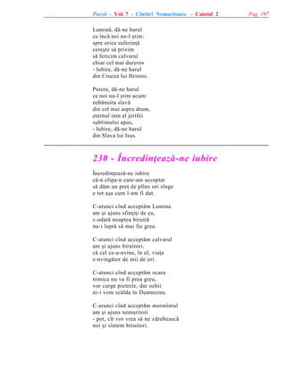 Poezii - Vol. 7 - Cîntãri Nemuritoare - Caietul 2
Luminã, dã-ne harul
ce încã noi nu-l ºtim:
spre orice suferinþã
cereºte sã privim
sã fericim calvarul
chiar cel mai dureros
- Iubire, dã-ne harul
din Crucea lui Hristos.
Putere, dã-ne harul
ce noi nu-l ºtim acum:
nebãnuita slavã
din cel mai aspru drum,
eternul imn al jertfei
sublimului apus,
- Iubire, dã-ne harul
din Slava lui Isus.

230 - Încredinþeazã-ne iubire
Încredinþeazã-ne iubire
cã-n clipa-n care-am acceptat
sã dãm un preþ de plîns ori sînge
e tot aºa cum l-am fi dat.
C-atunci cînd acceptãm Lumina
am ºi ajuns sfinþiþi de ea,
c-odatã noaptea biruitã
nu-i luptã sã mai fie grea.
C-atunci cînd acceptãm calvarul
am ºi ajuns biruitori,
cã cel ce-a-nvins, în el, viaþa
e-nvingãtor de mii de ori.
C-atunci cînd acceptãm ocara
nimica nu va fi prea greu,
vor curge pietrele, dar ochii
ni-i vom scãlda în Dumnezeu.
C-atunci cînd acceptãm mormîntul
am ºi ajuns nemuritori
- pot, cît vor vrea sã ne zdrobeascã
noi ºi sîntem biruitori.

Pag. 197

 