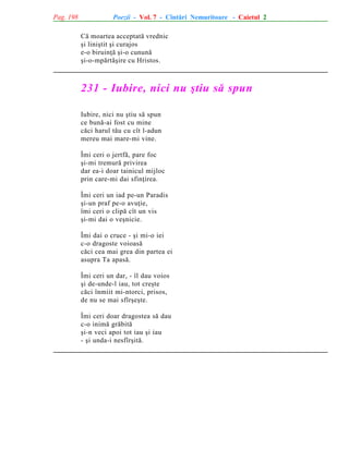 Pag. 198

Poezii - Vol. 7 - Cîntãri Nemuritoare - Caietul 2
Cã moartea acceptatã vrednic
ºi liniºtit ºi curajos
e-o biruinþã ºi-o cununã
ºi-o-mpãrtãºire cu Hristos.

231 - Iubire, nici nu ºtiu sã spun
Iubire, nici nu ºtiu sã spun
ce bunã-ai fost cu mine
cãci harul tãu cu cît l-adun
mereu mai mare-mi vine.
Îmi ceri o jertfã, pare foc
ºi-mi tremurã privirea
dar ea-i doar tainicul mijloc
prin care-mi dai sfinþirea.
Îmi ceri un iad pe-un Paradis
ºi-un praf pe-o avuþie,
îmi ceri o clipã cît un vis
ºi-mi dai o veºnicie.
Îmi dai o cruce - ºi mi-o iei
c-o dragoste voioasã
cãci cea mai grea din partea ei
asupra Ta apasã.
Îmi ceri un dar, - îl dau voios
ºi de-unde-l iau, tot creºte
cãci înmiit mi-ntorci, prisos,
de nu se mai sfîrºeºte.
Îmi ceri doar dragostea sã dau
c-o inimã grãbitã
ºi-n veci apoi tot iau ºi iau
- ºi unda-i nesfîrºitã.

 