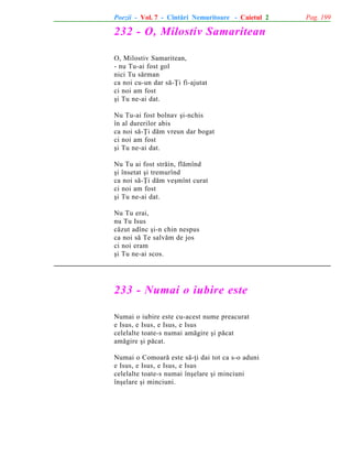 Poezii - Vol. 7 - Cîntãri Nemuritoare - Caietul 2

232 - O, Milostiv Samaritean
O, Milostiv Samaritean,
- nu Tu-ai fost gol
nici Tu sãrman
ca noi cu-un dar sã-Þi fi-ajutat
ci noi am fost
ºi Tu ne-ai dat.
Nu Tu-ai fost bolnav ºi-nchis
în al durerilor abis
ca noi sã-Þi dãm vreun dar bogat
ci noi am fost
ºi Tu ne-ai dat.
Nu Tu ai fost strãin, flãmînd
ºi însetat ºi tremurînd
ca noi sã-Þi dãm veºmînt curat
ci noi am fost
ºi Tu ne-ai dat.
Nu Tu erai,
nu Tu Isus
cãzut adînc ºi-n chin nespus
ca noi sã Te salvãm de jos
ci noi eram
ºi Tu ne-ai scos.

233 - Numai o iubire este
Numai o iubire este cu-acest nume preacurat
e Isus, e Isus, e Isus, e Isus
celelalte toate-s numai amãgire ºi pãcat
amãgire ºi pãcat.
Numai o Comoarã este sã-þi dai tot ca s-o aduni
e Isus, e Isus, e Isus, e Isus
celelalte toate-s numai înºelare ºi minciuni
înºelare ºi minciuni.

Pag. 199

 