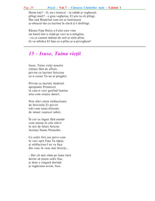 Pag. 20

Poezii - Vol. 7 - Cîntarea Cîntãrilor mele - Caietul 1

Dorm toþi? - O, nu-i nimica! - tu rabdã ºi vegheazã;
plîngi mult? - e grea vegherea, El ºtie tu cît plîngi.
Dar iatã Rãsãritul cum tot se lumineazã
ºi-obrazul tãu cu lacrimi în slavã þi-l rãsfrîngi.
Rãsare Faþa Dulce a Celui care vine
iar harul într-o clipã pe veci te-a mîngîiat,
- cu ce cununi mãreþe de sori ºi stele pline
îþi va-mbrãca El faþa ce-a plîns ºi-a privegheat!

15 - Isuse, Taina vieþii
Isuse, Taina vieþii noastre
cîntare fãrã de sfîrºit,
privim cu lacrimi fericirea
ce-n ceruri Tu ne-ai pregãtit.
Privim cu lacrimi rãsãritul
apropiatei Primãveri
în care-n veci gustînd lumina
uita-vom oriºice dureri.
Prin slãvi etern strãlucitoare
de fericitele-Þi priviri
trãi-vom taine-nfiorate
de imnul veºnicei iubiri.
În cor cu îngeri fãrã numãr
vom intona în cînt slãvit
în mii de feluri fericite
Acelaºi Nume Preaiubit.
Cu ochii firii noi privi-vom
în veci spre Faþa Ta rãpiþi,
ºi strãlucirea-I ne va face
din veac în veac mai fericiþi...
- Dar cît mai stãm pe lume încã
dorim sã þinem ochii Sus,
ºi doar o singurã dorinþã
ºi rugãciune-avem, Isus:

 