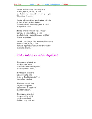 Pag. 200

Poezii - Vol. 7 - Cîntãri Nemuritoare - Caietul 2

Numai o odihnã este liniºtire ºi alin
în Isus, în Isus, în Isus, în Isus
celelalte toate-s numai frãmîntare ºi suspin
frãmîntare ºi suspin.
Numai o Rãsplatã este vrednicã de orice dar
la Isus, la Isus, la Isus, la Isus
celelalte toate-s numai aºteptare în zadar
aºteptare în zadar.
Numai o viaþã este încheiatã strãlucit
cu Isus, cu Isus, cu Isus, cu Isus
celelalte toate-s numai întuneric nesfîrºit
întuneric nesfîrºit.
Numai Unul Singur este Dumnezeu Mîntuitor
e Isus, e Isus, e Isus, e Isus
numai Singur El dã toatã mîntuirea tuturor
mîntuirea tuturor.

234 - Iubire ce mi-ai depãrtat
Iubire ce mi-ai depãrtat
de peste zare teama
tu m-ai crescut ºi m-ai purtat
mai dulce decît mama.
Iubire ce mi-ai curãþit
de peste suflet tina
tu mi-ai deschis nemaisfîrºit
ospãþul cu Lumina.
Iubire care mi-ai luat
de peste ieri povara
ce dulce mi-ai înseninat
eternã Primãvara.
Iubire ce mi-ai risipit
de peste mîine norii
ce viitor nebãnuit
îmi faci sã-ºi iasã zorii.

 
