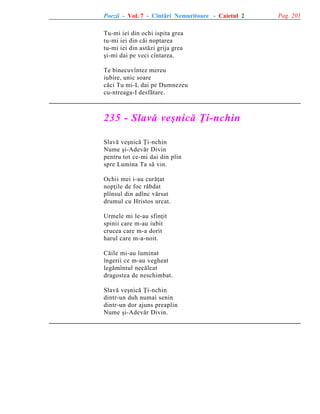 Poezii - Vol. 7 - Cîntãri Nemuritoare - Caietul 2
Tu-mi iei din ochi ispita grea
tu-mi iei din cãi noptarea
tu-mi iei din astãzi grija grea
ºi-mi dai pe veci cîntarea.
Te binecuvîntez mereu
iubire, unic soare
cãci Tu mi-L dai pe Dumnezeu
cu-ntreaga-I desfãtare.

235 - Slavã veºnicã Þi-nchin
Slavã veºnicã Þi-nchin
Nume ºi-Adevãr Divin
pentru tot ce-mi dai din plin
spre Lumina Ta sã vin.
Ochii mei i-au curãþat
nopþile de foc rãbdat
plînsul din adînc vãrsat
drumul cu Hristos urcat.
Urmele mi le-au sfinþit
spinii care m-au iubit
crucea care m-a dorit
harul care m-a-noit.
Cãile mi-au luminat
îngerii ce m-au vegheat
legãmîntul necãlcat
dragostea de neschimbat.
Slavã veºnicã Þi-nchin
dintr-un duh numai senin
dintr-un dor ajuns preaplin
Nume ºi-Adevãr Divin.

Pag. 201

 