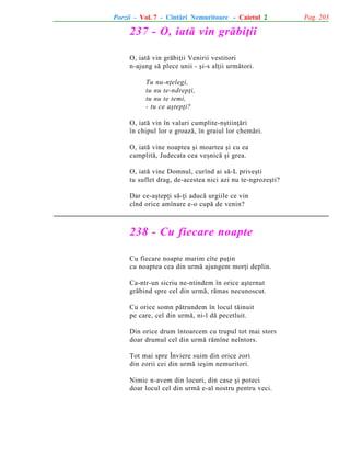 Poezii - Vol. 7 - Cîntãri Nemuritoare - Caietul 2

237 - O, iatã vin grãbiþii
O, iatã vin grãbiþii Venirii vestitori
n-ajung sã plece unii - ºi-s alþii urmãtori.
Tu nu-nþelegi,
tu nu te-ndrepþi,
tu nu te temi,
- tu ce aºtepþi?
O, iatã vin în valuri cumplite-nºtiinþãri
în chipul lor e groazã, în graiul lor chemãri.
O, iatã vine noaptea ºi moartea ºi cu ea
cumplitã, Judecata cea veºnicã ºi grea.
O, iatã vine Domnul, curînd ai sã-L priveºti
tu suflet drag, de-acestea nici azi nu te-ngrozeºti?
Dar ce-aºtepþi sã-þi aducã urgiile ce vin
cînd orice amînare e-o cupã de venin?

238 - Cu fiecare noapte
Cu fiecare noapte murim cîte puþin
cu noaptea cea din urmã ajungem morþi deplin.
Ca-ntr-un sicriu ne-ntindem în orice aºternut
grãbind spre cel din urmã, rãmas necunoscut.
Cu orice somn pãtrundem în locul tãinuit
pe care, cel din urmã, ni-l dã pecetluit.
Din orice drum întoarcem cu trupul tot mai stors
doar drumul cel din urmã rãmîne neîntors.
Tot mai spre Înviere suim din orice zori
din zorii cei din urmã ieºim nemuritori.
Nimic n-avem din locuri, din case ºi poteci
doar locul cel din urmã e-al nostru pentru veci.

Pag. 203

 