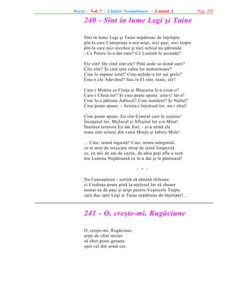 Poezii - Vol. 7 - Cîntãri Nemuritoare - Caietul 2

240 - Sînt în lume Legi ºi Taine
Sînt în lume Legi ºi Taine nepãtruns de înþelepte
pîn-la care Cunoºtinþa n-are-aripi, nici paºi, nici trepte
pîn-la care nici urechea ºi nici ochiul nu pãtrunde
- Ce Putere le-a dat oare? Ce Luminã le ascunde?
Ele sînt! De cînd sînt ele? Pînã unde se-ntind oare?
Cîte sînt? ªi cine þine calea lor nemuritoare?
Cine le supune totul? Cine-nchide-a lor uºi grele?
Este-n ele Adevãrul? Sau în El sînt, toate, ele?
Care-i Mintea ce Fiinþa ºi Miºcarea le-a creat-o?
Care-i Cheia lor? ªi cine poate spune: asta-i! Iat-o!
Cine le-a pãtruns Adîncul? Cine numãrul? ªi Naltul?
Cine poate spune: - Acesta-i înþelesul lor, nu-i altul!
Cine poate spune: Eu sînt Centrul care le susþine!
Începutul lor, Mijlocul ºi Sfîrºitul lor e-n Mine!
Înaintea tuturora Eu am fost, - ºi-n urmã ele
toate sînt scîntei din vatra Minþii ºi Iubirii Mele!
... Cine, inimã îngustã? Cine, minte mãrginitã,
ce te miri de oriºicare strop de tainã limpezitã
ce, cu mii de ani de cazne, de-abia poþi afla o razã
din Lumina Nepãtrunsã ce le-a dat ºi le pãstreazã!
- + Nu Cunoaºterea - sortitã sã rãmînã tîrîtoare
ci Credinþa poate pînã la-nþelesul lor sã zboare
numai ea dã paºi ºi aripi pentru Veºnicele Trepte
care duc spre Legi ºi Taine nepãtruns de înþelepte!...

241 - O, creºte-mi, Rugãciune
O, creºte-mi, Rugãciune,
aripi de sfînt mister
sã zbor peste genune
spre cel din urmã cer.

Pag. 205

 