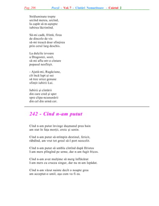 Pag. 206

Poezii - Vol. 7 - Cîntãri Nemuritoare - Caietul 2

Strãluminate trepte
urcînd mereu, urcînd,
la capãt sã m-aºtepte
iubirea lãcrimînd.
Sã-mi cadã, frîntã, firea
de dincolo de vis
sã-mi treacã doar sfinþirea
prin cerul larg deschis.
La dulcile izvoare
a Dragostei, sosit,
sã-mi aflu-ntr-o cîntare
popasul nesfîrºit.
- Ajutã-mi, Rugãciune,
cît încã lupt ºi sui
sã trec orice genune
sfinþit iubirii Lui.
Iubirii ºi cîntãrii
din care cred ºi sper
spre clipa-ncununãrii
din cel din urmã cer.

242 - Cînd n-am putut
Cînd n-am putut învinge duºmanul prea hain
am stat în faþa morþii, eroic ºi senin.
Cînd n-am putut sã-ntîmpin destinul, fericit,
rãbdînd, am vrut tot greul sã-l port neocolit.
Cînd n-am putut sã umblu cîntînd dupã Hristos
I-am mers plîngînd pe urme, dar n-am fugit fricos.
Cînd n-am avut mulþime sã merg înflãcãrat
I-am mers cu crucea singur, dar nu m-am lepãdat.
Cînd n-am vãzut nainte decît o noapte grea
am acceptat-o umil, aºa cum va fi ea.

 