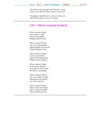 Poezii - Vol. 7 - Cîntãri Nemuritoare - Caietul 2
De cînd am fost aproape, mai Dincolo, trecut,
cunosc cã-n Marea Clipã, nimic n-ai de cerut.
Cînd pînã-n faþa Morþii i-ai dat ce-a fost al ei,
slãvitã-I Învierea cu care þi-o închei.

243 - Slavã veºnicã Iertãrii
Slavã veºnicã Iertãrii
care lumii i-a adus
fericirea Întrupãrii
Dumnezeului de Sus.
Slavã veºnicã Iertãrii
care ne-a rãscumpãrat
dînd Dreptãþii ºi-Acuzãrii
Preþul Sîngelui Curat.
Slavã veºnicã Iertãrii
care ne-a pecetluit
pentru Ziua-ncununãrii
Chipul Celui Strãlucit.
Slavã veºnicã Iertãrii
ce din niºte osîndiþi
ne-a adus în slava stãrii
de-nfiaþi ºi preaiubiþi.
Slavã veºnicã Iertãrii
care ne-a spãlat ºi-albit
dãruindu-ne-al cîntãrii
cer înalt ºi fericit.
Slavã
Slavã
Slavã
Slavã

veºnicã Iertãrii
Celui mai Supus
veºnicã-ndurãrii
lui Hristos Isus...

Pag. 207

 