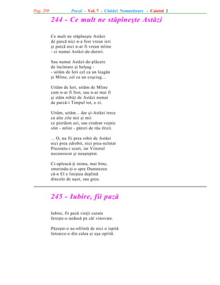 Pag. 208

Poezii - Vol. 7 - Cîntãri Nemuritoare - Caietul 2

244 - Ce mult ne stãpîneºte Astãzi
Ce mult ne stãpîneºte Astãzi
de parcã nici n-a fost vreun ieri
ºi parcã nici n-ar fi vreun mîine
- ci numai Astãzi-de-dureri.
Sau numai Astãzi-de-plãcere
de încîntare ºi belºug - uitãm de Ieri cel ca un leagãn
ºi Mîine, cel ca un coºciug...
Uitãm de Ieri, uitãm de Mîine
cum n-ar fi fost, sau n-ar mai fi
ºi stãm robiþi de Astãzi numai
de parcã-i Timpul tot, o zi.
Uitãm, uitãm... dar ºi-Astãzi trece
ca alte zile mii ºi mii
ce pierdem azi, sau credem veºnic
sînt - mîini - pãreri de rãu tîrzii.
... O, nu fii prea robit de Astãzi
nici prea zdrobit, nici prea-ncîntat
Prezentu-i scurt, iar Viitorul
necunoscut ºi neaºteptat.
Ci-apleacã-þi inima, mai bine,
smerindu-þi-o spre Dumnezeu
cã-n El e liniºtea deplinã
dincolo de uºor, sau greu.

245 - Iubire, fii pazã
Iubire, fii pazã vieþii curate
fereºte-o nedusã pe cãi vinovate.
Pãzeºte-o ne-nfrîntã de nici o ispitã
întoarce-o din calea ºi uºa opritã.

 