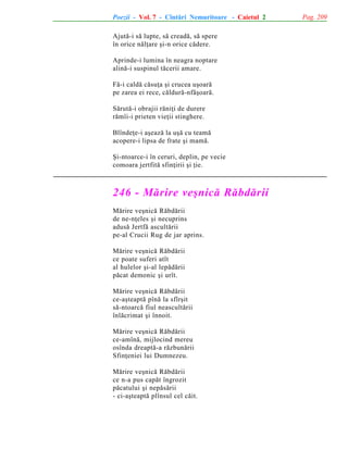 Poezii - Vol. 7 - Cîntãri Nemuritoare - Caietul 2
Ajutã-i sã lupte, sã creadã, sã spere
în orice nãlþare ºi-n orice cãdere.
Aprinde-i lumina în neagra noptare
alinã-i suspinul tãcerii amare.
Fã-i caldã cãsuþa ºi crucea uºoarã
pe zarea ei rece, cãldurã-nfãºoarã.
Sãrutã-i obrajii rãniþi de durere
rãmîi-i prieten vieþii stinghere.
Blîndeþe-i aºeazã la uºã cu teamã
acopere-i lipsa de frate ºi mamã.
ªi-ntoarce-i în ceruri, deplin, pe vecie
comoara jertfitã sfinþirii ºi þie.

246 - Mãrire veºnicã Rãbdãrii
Mãrire veºnicã Rãbdãrii
de ne-nþeles ºi necuprins
adusã Jertfã ascultãrii
pe-al Crucii Rug de jar aprins.
Mãrire veºnicã Rãbdãrii
ce poate suferi atît
al hulelor ºi-al lepãdãrii
pãcat demonic ºi urît.
Mãrire veºnicã Rãbdãrii
ce-aºteaptã pînã la sfîrºit
sã-ntoarcã fiul neascultãrii
înlãcrimat ºi înnoit.
Mãrire veºnicã Rãbdãrii
ce-amînã, mijlocind mereu
osînda dreaptã-a rãzbunãrii
Sfinþeniei lui Dumnezeu.
Mãrire veºnicã Rãbdãrii
ce n-a pus capãt îngrozit
pãcatului ºi nepãsãrii
- ci-aºteaptã plînsul cel cãit.

Pag. 209

 
