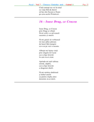 Poezii - Vol. 7 - Cîntarea Cîntãrilor mele - Caietul 1
Cînd contopi-ne-vei în totul
cu viaþa fãrã de dureri
sã faci din fiecare-o floare
pe ceru-acelei Primãveri.

16 - Isuse Drag, ce Crucea
Isuse Drag, ce Crucea
prin Sînge ai sfinþit
fã-mi ochii s-o priveascã
cucernic ºi smerit.
Fã-mi graiul sã vorbeascã
tot mai adînc pãtruns
de harul fãrã margini
ce-n ea pe veci e-ascuns.
Albeºte-mi haina vieþii
prin sîngele-Þi Curat
ca-n clipa fericitã
în care m-ai creat.
Aprinde-mi nalt iubirea
eternã, cãpãtîi,
ca-n clipa fericitã
a dragostei dintîi.
Fã-mi mintea sãnãtoasã
ºi duhul umilit
ca pentru slujba cãrei
destoinic m-ai dorit.

Pag. 21

 