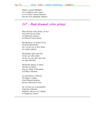 Pag. 210

Poezii - Vol. 7 - Cîntãri Nemuritoare - Caietul 2
Mãrire veºnicã Rãbdãrii
ce S-a-ndurat, pîn-a ajuns
ºi n-a sfîrºit vremea chemãrii
pîn-am avut, plîngînd, rãspuns.

247 - Daþi drumul celor prinºi
Daþi drumul celor prinºi, cã nu-i
mai mare har pe lume
ca libertatea oriºicui
în Sfîntul Crucii Nume.
Desfaceþi pe cei prinºi în laþ
de pofte blestemate
cã-i vai de cei ce mor lãsaþi
în veºnice pãcate.
Deschideþi uºile spre har
la toþi cei robi uitãrii
cã nu-i în veci mai mare dar
ca clipa liberãrii.
Desfaceþi lanþuri ºi cãtuºi
zãvoare ºi lãcate,
toþi cei robiþi sã fie-aduºi
la Sfînta Libertate.
La Libertatea ce Hristos
El Singur o aduce
cînd liberatul pãcãtos
devine sfînt prin Cruce.
Iar voi toþi cei ce preamãriþi
Suprema Libertate
rãmîneþi robi pe veci sfinþiþi
ai Dragostei curate.

 