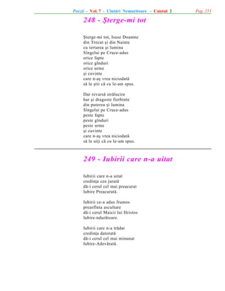 Poezii - Vol. 7 - Cîntãri Nemuritoare - Caietul 2

248 - ªterge-mi tot
ªterge-mi tot, Isuse Doamne
din Trecut ºi din Nainte
cu iertarea ºi lumina
Sîngelui pe Cruce-adus
orice fapte
orice gînduri
orice urme
ºi cuvinte
care n-aº vrea niciodatã
sã le ºtii cã eu le-am spus.
Dar revarsã strãlucire
har ºi dragoste fierbinte
din puterea ºi lumina
Sîngelui pe Cruce-adus
peste fapte
peste gînduri
peste urme
ºi cuvinte
care n-aº vrea niciodatã
sã le uiþi cã eu le-am spus.

249 - Iubirii care n-a uitat
Iubirii care n-a uitat
credinþa cea juratã
dã-i cerul cel mai preacurat
Iubire Preacuratã.
Iubirii ce-a adus frumos
preasfînta ascultare
dã-i cerul Maicii lui Hristos
Iubire-ndurãtoare.
Iubirii care n-a trãdat
credinþa datoratã
dã-i cerul cel mai minunat
Iubire-Adevãratã.

Pag. 211

 
